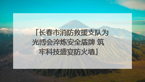 长春市消防救援支队为光博会淬炼安全盾牌 筑牢科技盛宴防火墙