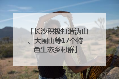 长沙积极打造沩山、大围山等17个特色生态乡村群