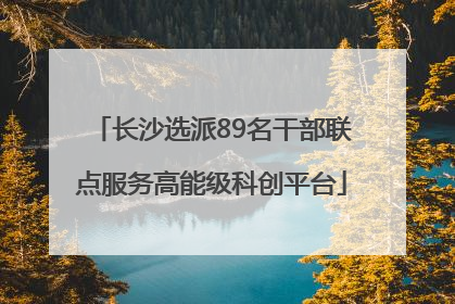 长沙选派89名干部联点服务高能级科创平台