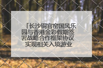 长沙铜官窑国风乐园与香港金彩假期签署战略合作框架协议 实现相关入境游业务增收超亿元