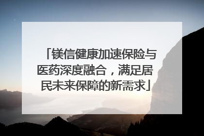 镁信健康加速保险与医药深度融合，满足居民未来保障的新需求