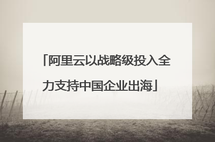 阿里云以战略级投入全力支持中国企业出海