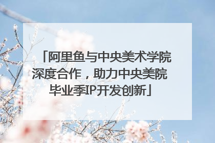阿里鱼与中央美术学院深度合作，助力中央美院毕业季IP开发创新