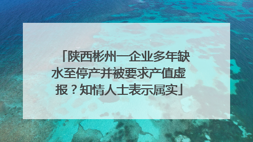 陕西彬州一企业多年缺水至停产并被要求产值虚报？知情人士表示属实