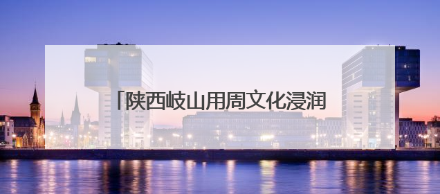 陕西岐山用周文化浸润新时代文明实践底色
