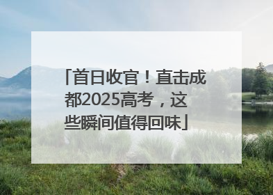 首日收官！直击成都2025高考，这些瞬间值得回味