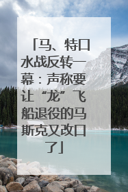 马、特口水战反转一幕：声称要让“龙”飞船退役的马斯克又改口了