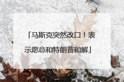马斯克突然改口！表示愿意和特朗普和解