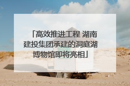 高效推进工程 湖南建投集团承建的洞庭湖博物馆即将亮相