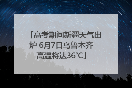 高考期间新疆天气出炉 6月7日乌鲁木齐高温将达36℃