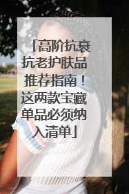 高阶抗衰抗老护肤品推荐指南！这两款宝藏单品必须纳入清单