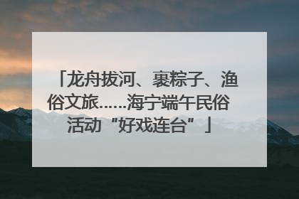 龙舟拔河、裹粽子、渔俗文旅……海宁端午民俗活动“好戏连台”