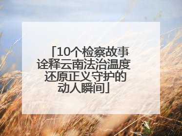 10个检察故事诠释云南法治温度 还原正义守护的动人瞬间