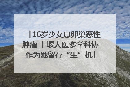 16岁少女患卵巢恶性肿瘤 十堰人医多学科协作为她留存“生”机