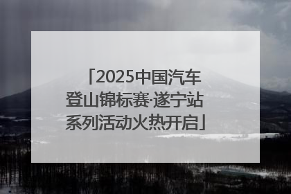 2025中国汽车登山锦标赛·遂宁站系列活动火热开启