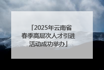 2025年云南省春季高层次人才引进活动成功举办