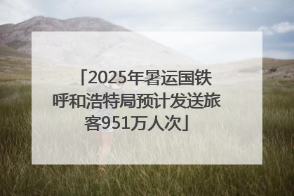 2025年暑运国铁呼和浩特局预计发送旅客951万人次