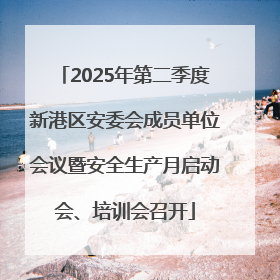 2025年第二季度新港区安委会成员单位会议暨安全生产月启动会、培训会召开