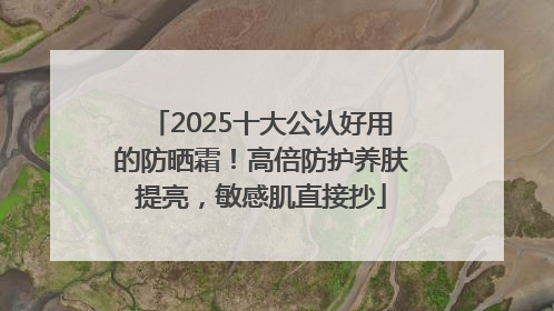 2025十大公认好用的防晒霜！高倍防护养肤提亮，敏感肌直接抄