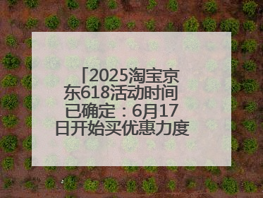 2025淘宝京东618活动时间已确定：6月17日开始买优惠力度最大最便宜