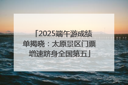 2025端午游成绩单揭晓：太原景区门票增速跻身全国第五
