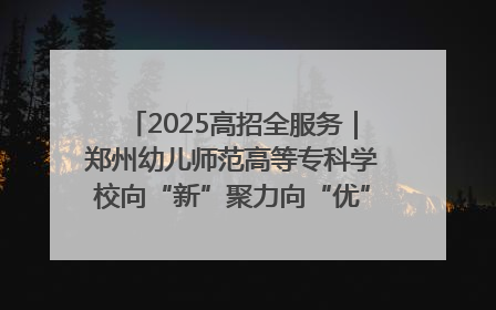 2025高招全服务｜郑州幼儿师范高等专科学校向“新”聚力向“优”提质 努力打造特色鲜明的高水平师范院校
