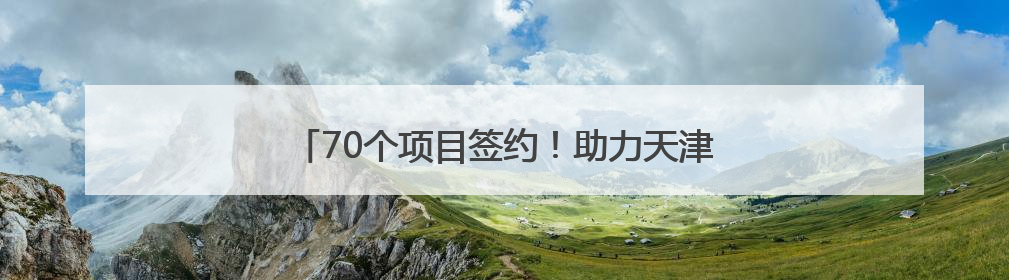 70个项目签约！助力天津打造世界一流智慧绿色枢纽