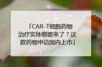 CAR-T细胞药物治疗实体瘤要来了？这款药物申请国内上市