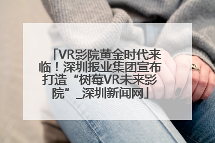 VR影院黄金时代来临！深圳报业集团宣布打造“树莓VR未来影院”_深圳新闻网